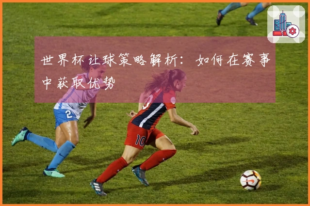 世界杯让球策略解析：如何在赛事中获取优势
